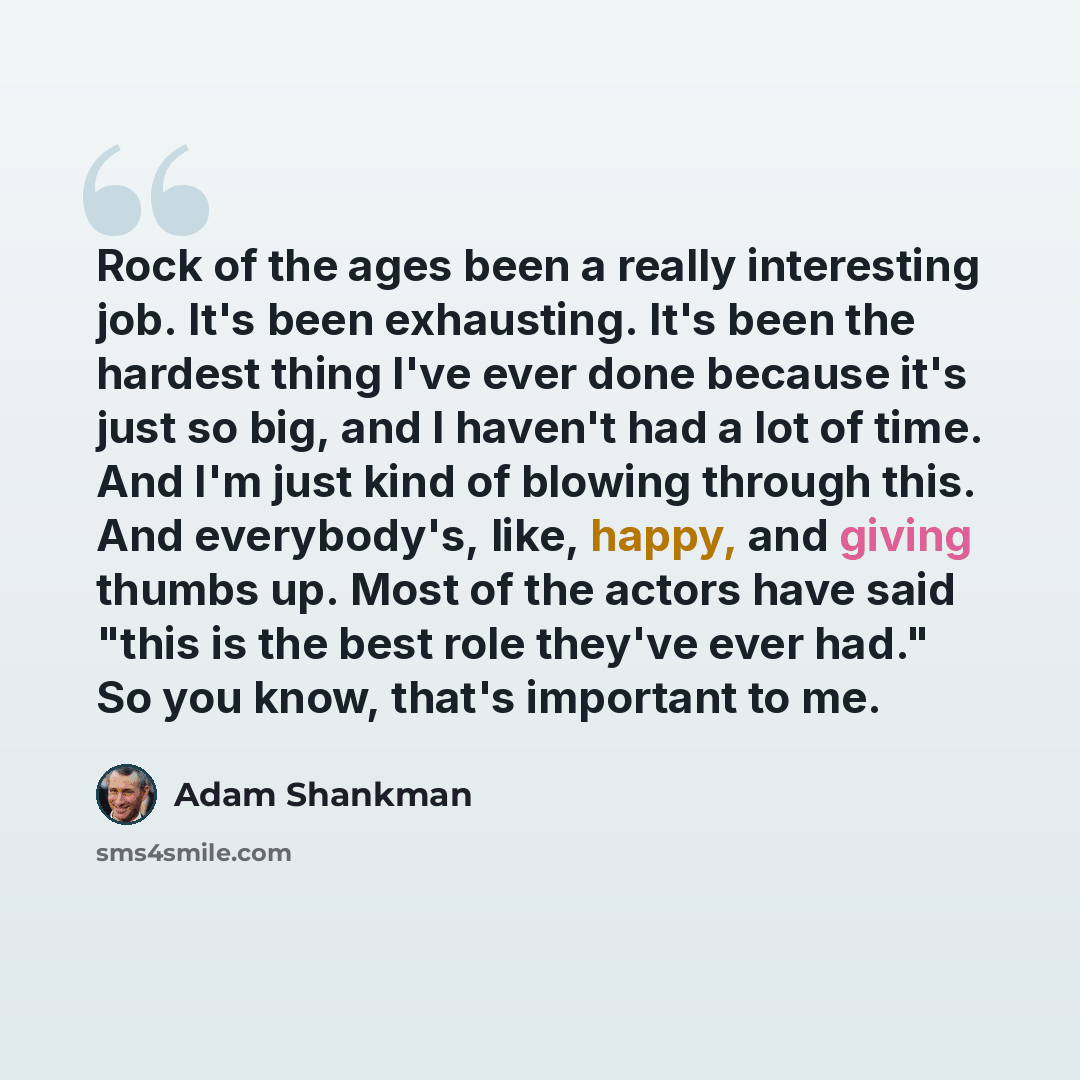 “Rock of the ages been a really interesting job. It's been exhausting. It's been the hardest thing I've ever done because it's just so big, and I haven't had a lot of time. And I'm just kind of blowing through this. And everybody's, like, happy, and giving thumbs up. Most of the actors have said…” quote by Adam Shankman