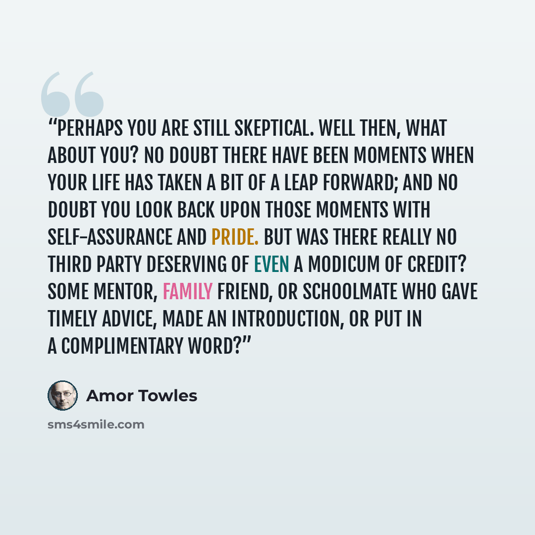 “Perhaps you are still skeptical. Well then, what about you? No doubt there have been moments when your life has taken a bit of a leap forward; and no doubt you look back upon those moments with self-assurance and pride. But was there really no third party deserving of even a modicum of credit?…” quote by Amor Towles