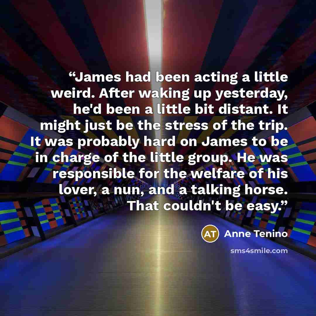 “James had been acting a little weird. After waking up yesterday, he'd been a little bit distant. It might just be the stress of the trip. It was probably hard on James to be in charge of the little group. He was responsible for the welfare of his lover, a nun, and a talking horse. That couldn't be…” quote by Anne Tenino