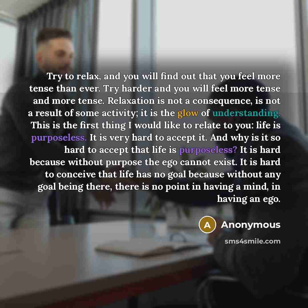 “Try to relax, and you will find out that you feel more tense than ever. Try harder and you will feel more tense and more tense. Relaxation is not a consequence, is not a result of some activity; it is the glow of understanding. This is the first thing I would like to relate to you: life is…” quote by Anonymous