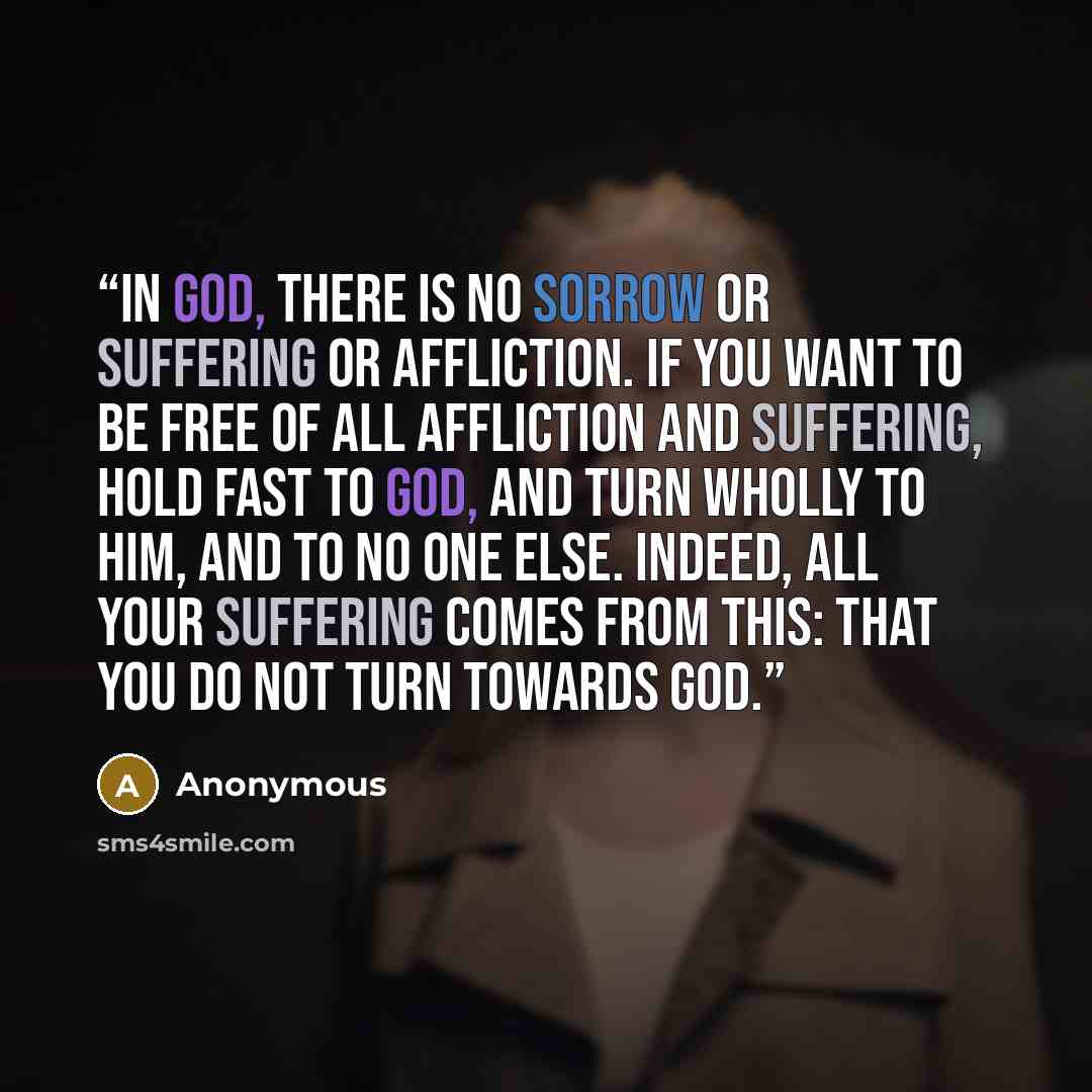 “In God, there is no sorrow or suffering or affliction. If you want to be free of all affliction and suffering, hold fast to God, and turn wholly to Him, and to no one else. Indeed, all your suffering comes from this: that you do not turn towards God.” quote by Anonymous