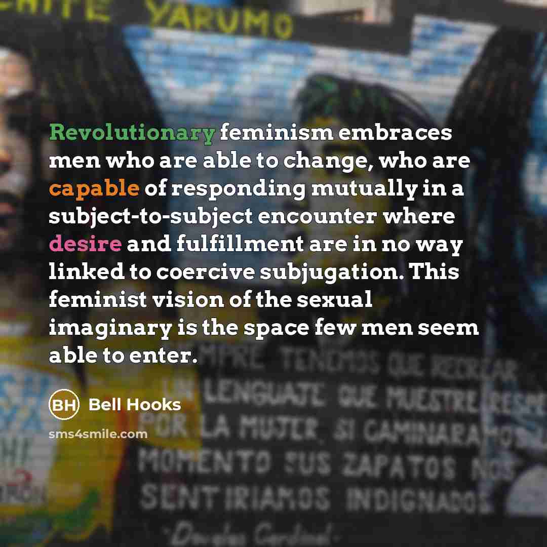 “Revolutionary feminism embraces men who are able to change, who are capable of responding mutually in a subject-to-subject encounter where desire and fulfillment are in no way linked to coercive subjugation. This feminist vision of the sexual imaginary is the space few men seem able to enter.” quote by Bell Hooks