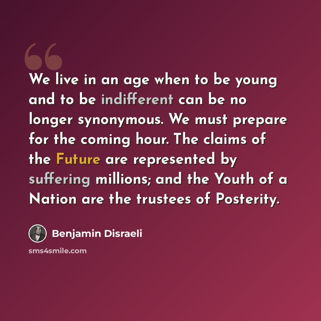 “We live in an age when to be young and to be indifferent can be no longer synonymous. We must prepare for the coming hour. The claims of the Future are represented by suffering millions; and the Youth of a Nation are the trustees of Posterity.” quote by Benjamin Disraeli