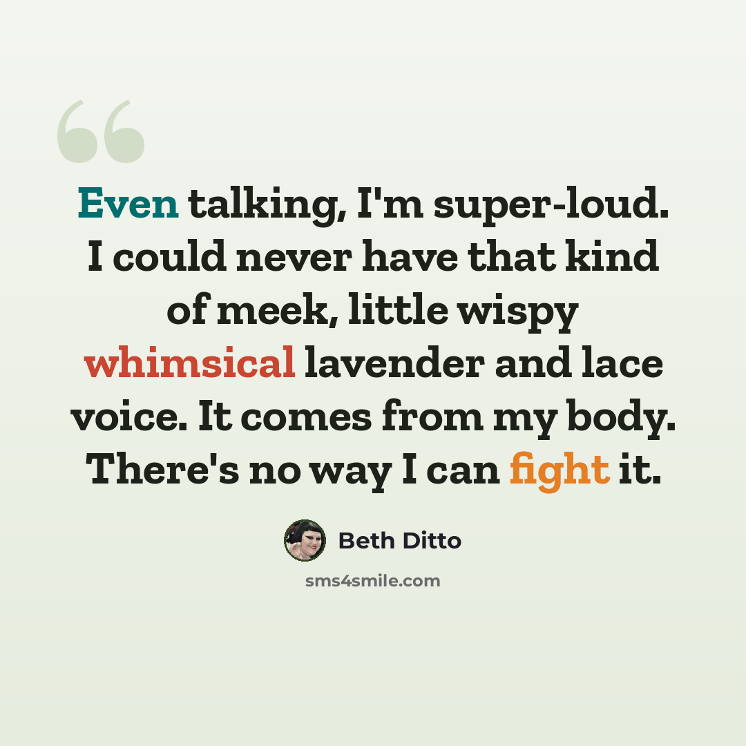 “Even talking, I'm super-loud. I could never have that kind of meek, little wispy whimsical lavender and lace voice. It comes from my body. There's no way I can fight it.” quote by Beth Ditto