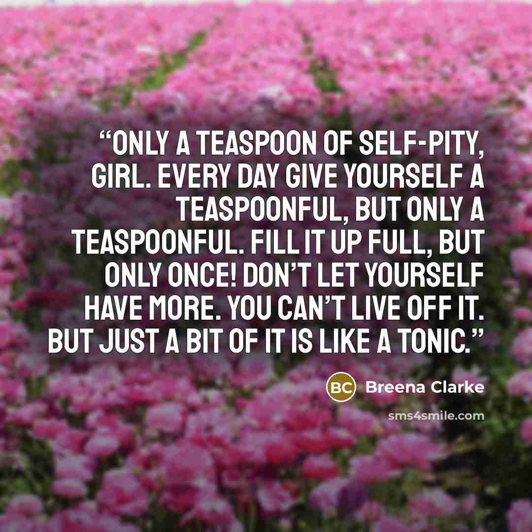 “Only a teaspoon of self-pity, girl. Every day give yourself a teaspoonful, but only a teaspoonful. Fill it up full, but only once! Don’t let yourself have more. You can’t live off it. But just a bit of it is like a tonic.” quote by Breena Clarke