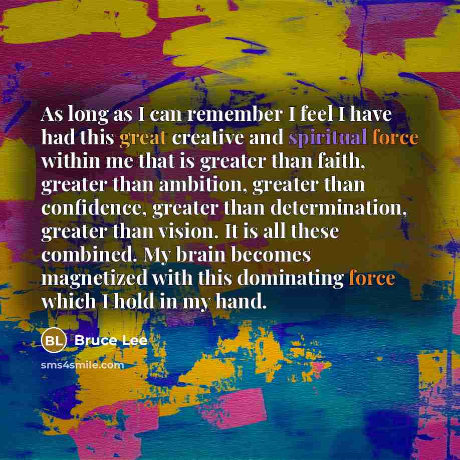 “As long as I can remember I feel I have had this great creative and spiritual force within me that is greater than faith, greater than ambition, greater than confidence, greater than determination, greater than vision. It is all these combined. My brain becomes magnetized with this dominating…” quote by Bruce Lee