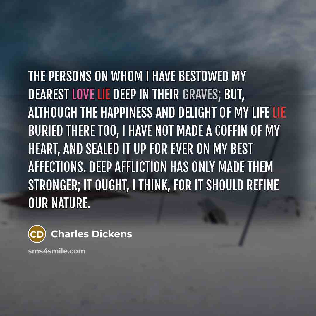 “The persons on whom I have bestowed my dearest love lie deep in their graves; but, although the happiness and delight of my life lie buried there too, I have not made a coffin of my heart, and sealed it up for ever on my best affections. Deep affliction has only made them stronger; it ought, I…” quote by Charles Dickens