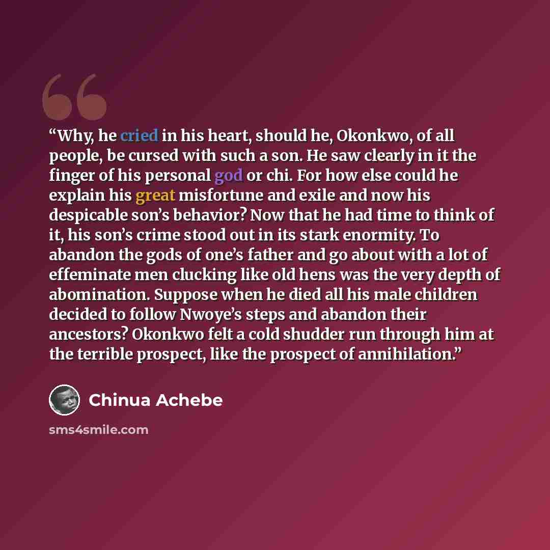 “Why, he cried in his heart, should he, Okonkwo, of all people, be cursed with such a son. He saw clearly in it the finger of his personal god or chi. For how else could he explain his great misfortune and exile and now his despicable son’s behavior? Now that he had time to think of it, his son’s…” quote by Chinua Achebe