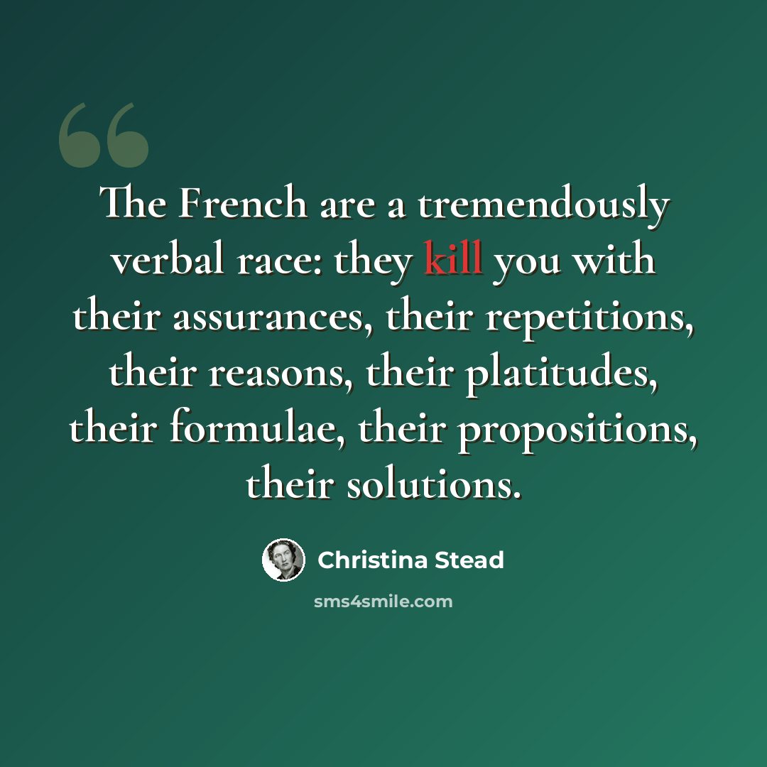 “The French are a tremendously verbal race: they kill you with their assurances, their repetitions, their reasons, their platitudes, their formulae, their propositions, their solutions.” quote by Christina Stead