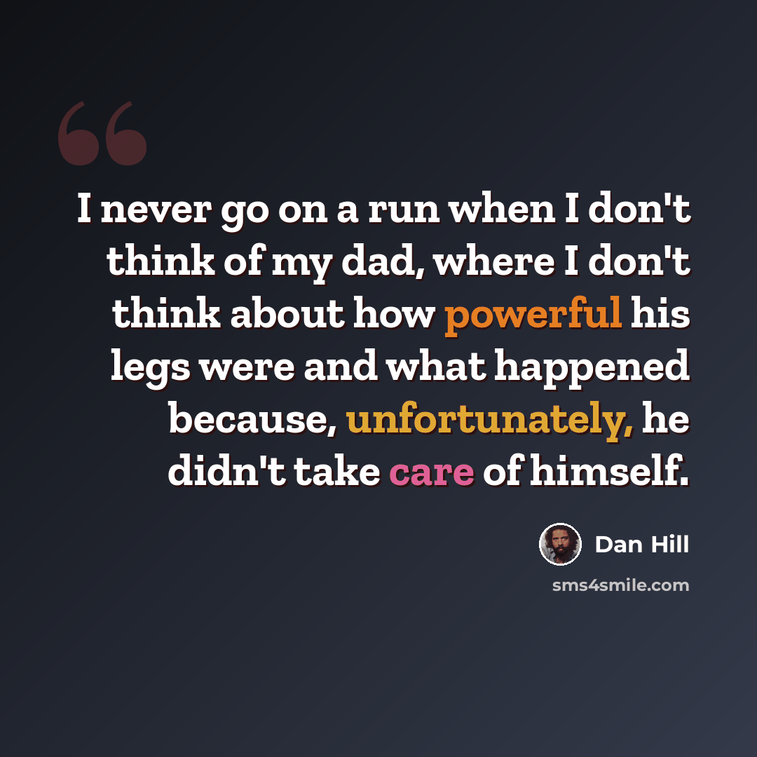 “I never go on a run when I don't think of my dad, where I don't think about how powerful his legs were and what happened because, unfortunately, he didn't take care of himself.” quote by Dan Hill