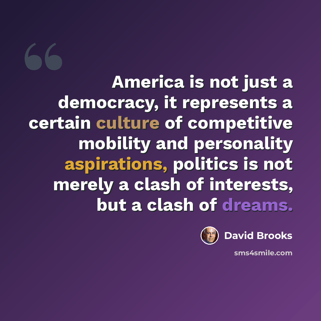 “America is not just a democracy, it represents a certain culture of competitive mobility and personality aspirations, politics is not merely a clash of interests, but a clash of dreams.” quote by David Brooks
