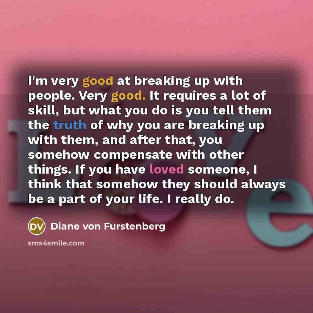 “I'm very good at breaking up with people. Very good. It requires a lot of skill, but what you do is you tell them the truth of why you are breaking up with them, and after that, you somehow compensate with other things. If you have loved someone, I think that somehow they should always be a part…” quote by Diane von Furstenberg