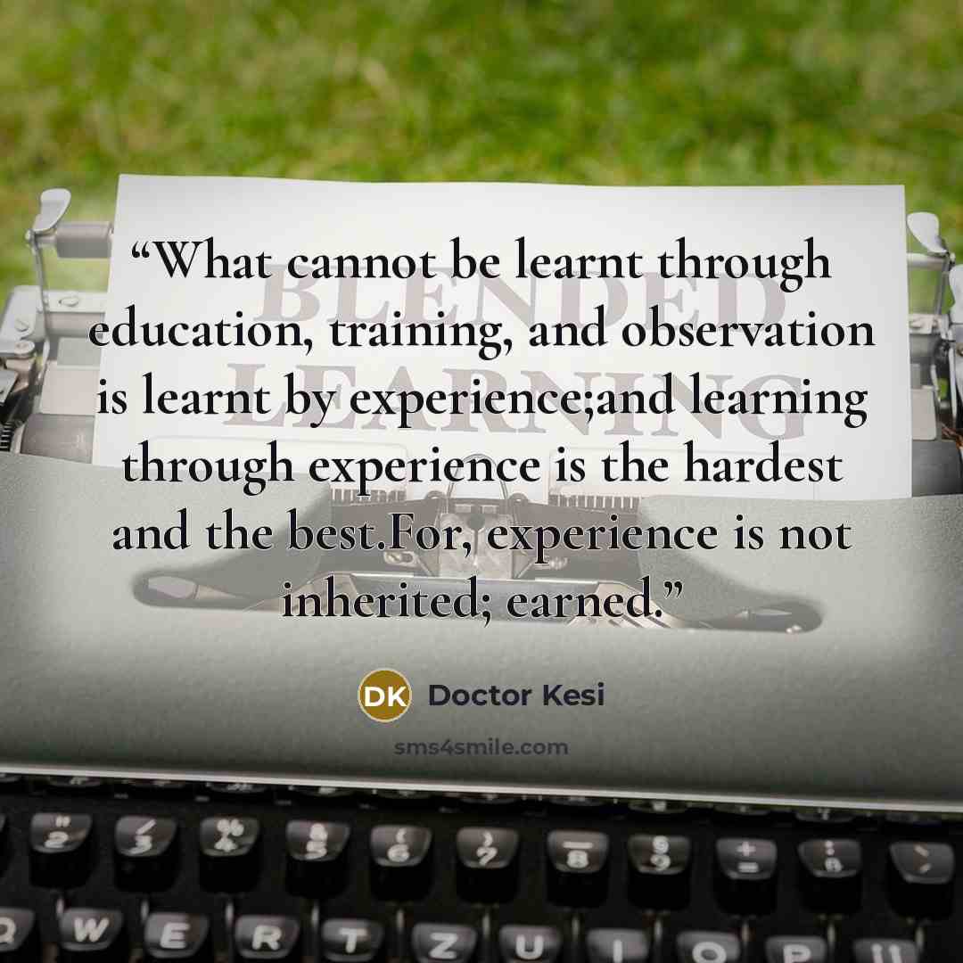 “What cannot be learnt through education, training, and observation is learnt by experience;and learning through experience is the hardest and the best.For, experience is not inherited; earned.” quote by Doctor Kesi
