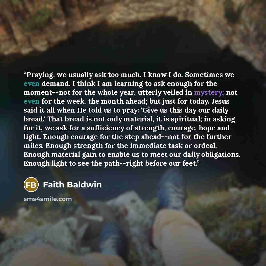 “Praying, we usually ask too much. I know I do. Sometimes we even demand. I think I am learning to ask enough for the moment--not for the whole year, utterly veiled in mystery; not even for the week, the month ahead; but just for today. Jesus said it all when He told us to pray: 'Give us this day…” quote by Faith Baldwin