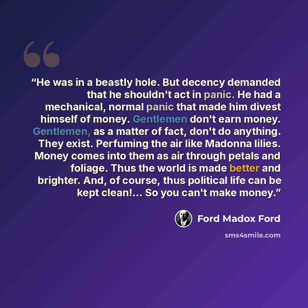 “He was in a beastly hole. But decency demanded that he shouldn't act in panic. He had a mechanical, normal panic that made him divest himself of money. Gentlemen don't earn money. Gentlemen, as a matter of fact, don't do anything. They exist. Perfuming the air like Madonna lilies. Money comes into…” quote by Ford Madox Ford