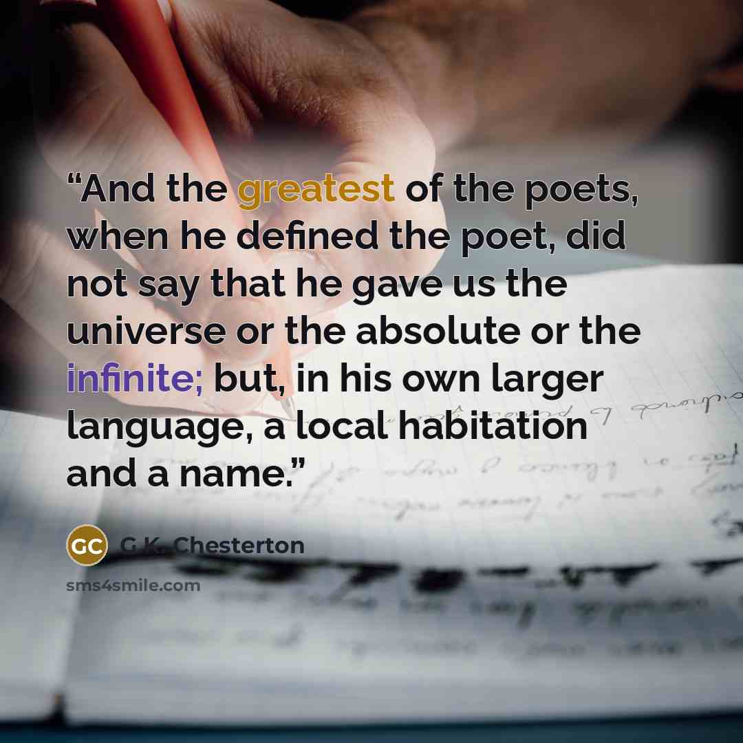“And the greatest of the poets, when he defined the poet, did not say that he gave us the universe or the absolute or the infinite; but, in his own larger language, a local habitation and a name.” quote by G.K. Chesterton