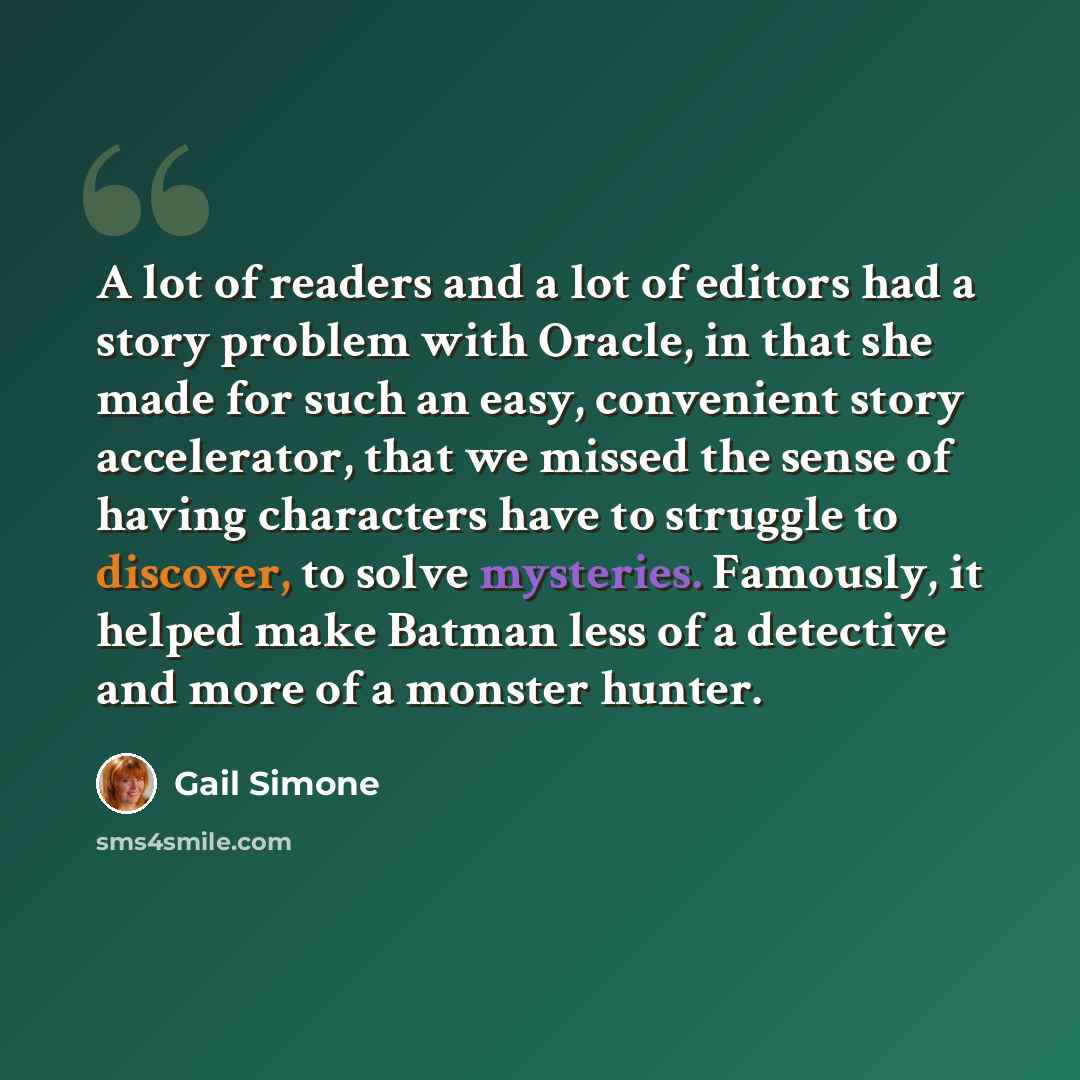“A lot of readers and a lot of editors had a story problem with Oracle, in that she made for such an easy, convenient story accelerator, that we missed the sense of having characters have to struggle to discover, to solve mysteries. Famously, it helped make Batman less of a detective and more of a…” quote by Gail Simone
