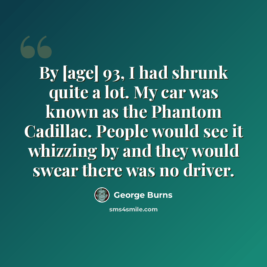“By [age] 93, I had shrunk quite a lot. My car was known as the Phantom Cadillac. People would see it whizzing by and they would swear there was no driver.” quote by George Burns