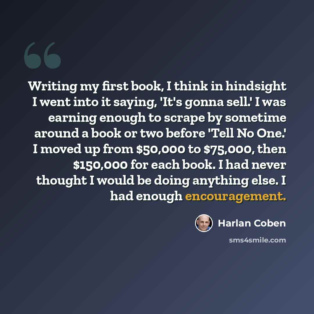 “Writing my first book, I think in hindsight I went into it saying, 'It's gonna sell.' I was earning enough to scrape by sometime around a book or two before 'Tell No One.' I moved up from $50,000 to $75,000, then $150,000 for each book. I had never thought I would be doing anything else. I had…” quote by Harlan Coben