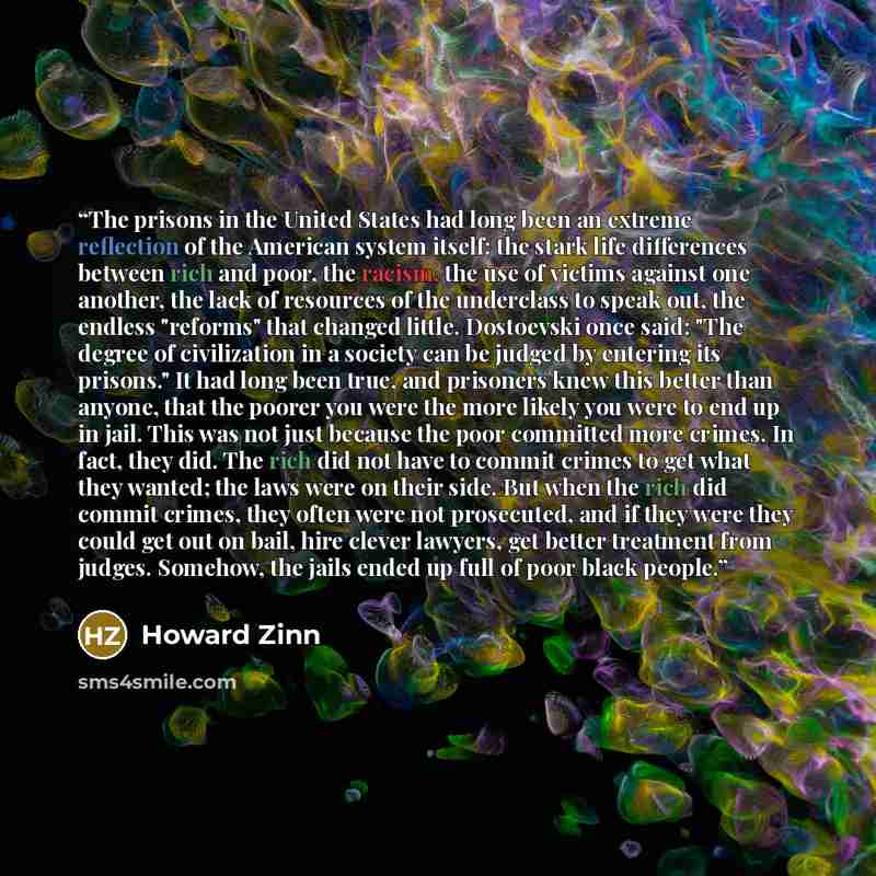 “The prisons in the United States had long been an extreme reflection of the American system itself: the stark life differences between rich and poor, the racism, the use of victims against one another, the lack of resources of the underclass to speak out, the endless "reforms" that changed little…” quote by Howard Zinn