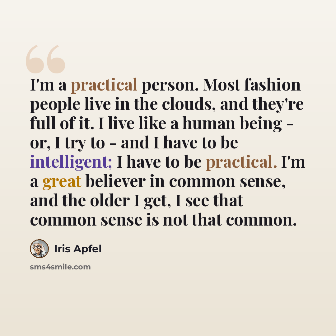 “I'm a practical person. Most fashion people live in the clouds, and they're full of it. I live like a human being - or, I try to - and I have to be intelligent; I have to be practical. I'm a great believer in common sense, and the older I get, I see that common sense is not that common.” quote by Iris Apfel