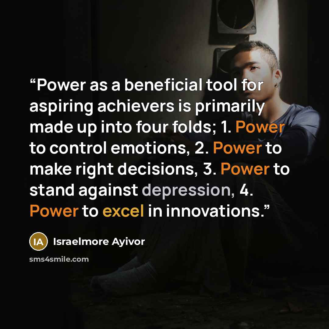 “Power as a beneficial tool for aspiring achievers is primarily made up into four folds; 1. Power to control emotions, 2. Power to make right decisions, 3. Power to stand against depression, 4. Power to excel in innovations.” quote by Israelmore Ayivor