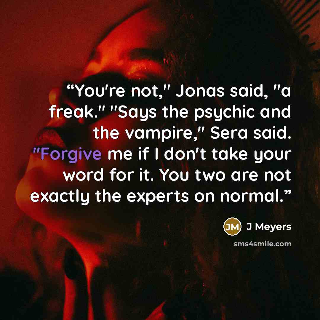 “You're not," Jonas said, "a freak." "Says the psychic and the vampire," Sera said. "Forgive me if I don't take your word for it. You two are not exactly the experts on normal.” quote by J Meyers