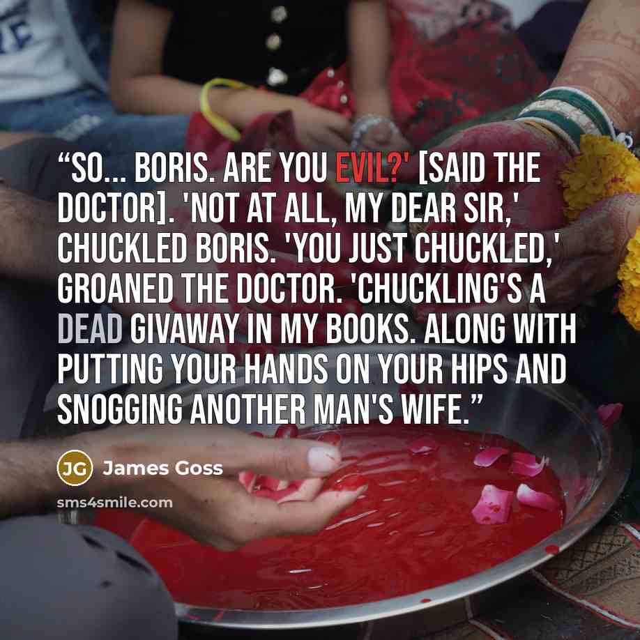 “So... Boris. Are you evil?' [said the Doctor]. 'Not at all, my dear sir,' chuckled Boris. 'You just chuckled,' groaned the Doctor. 'Chuckling's a dead givaway in my books. Along with putting your hands on your hips and snogging another man's wife.” quote by James Goss