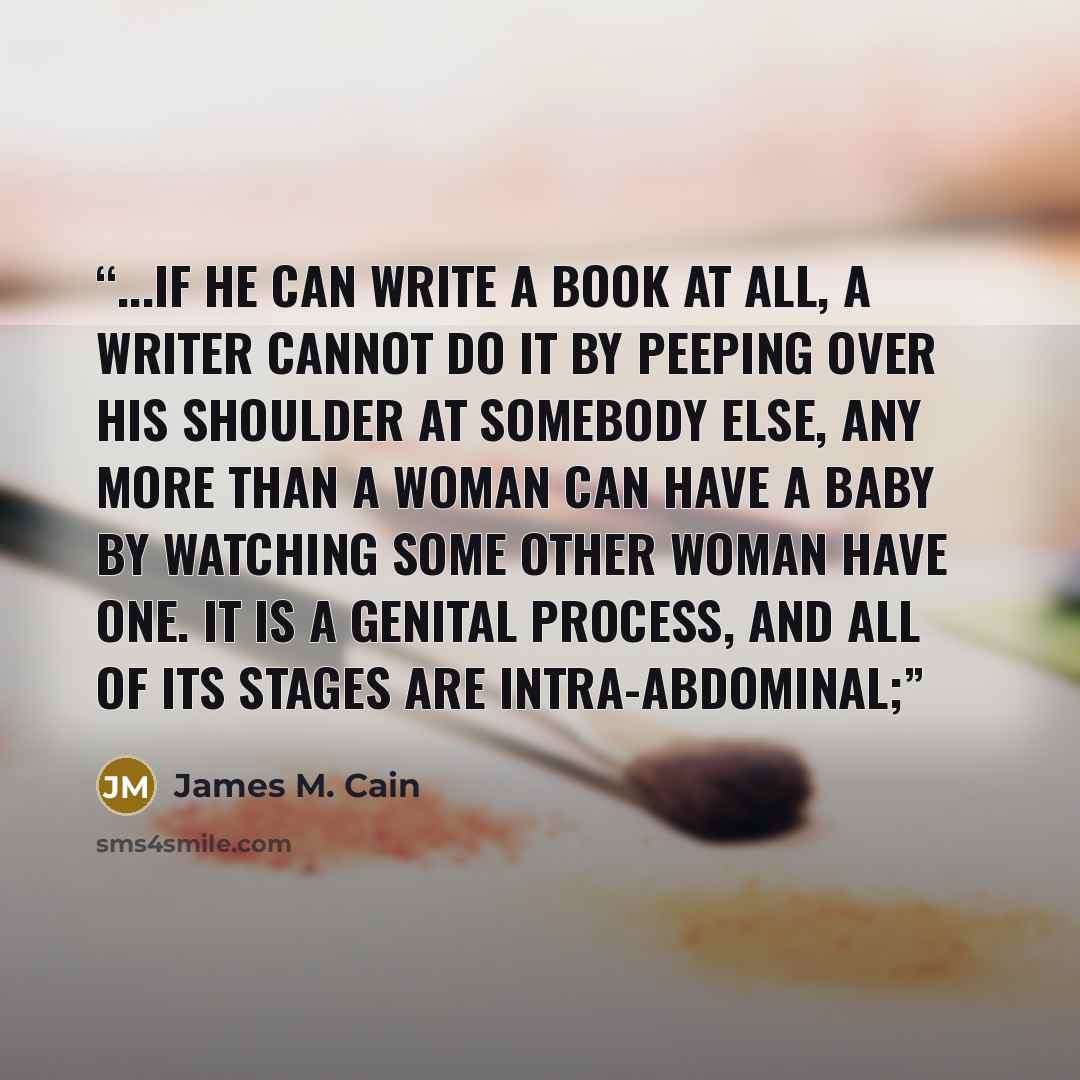 “...if he can write a book at all, a writer cannot do it by peeping over his shoulder at somebody else, any more than a woman can have a baby by watching some other woman have one. It is a genital process, and all of its stages are intra-abdominal;” quote by James M. Cain