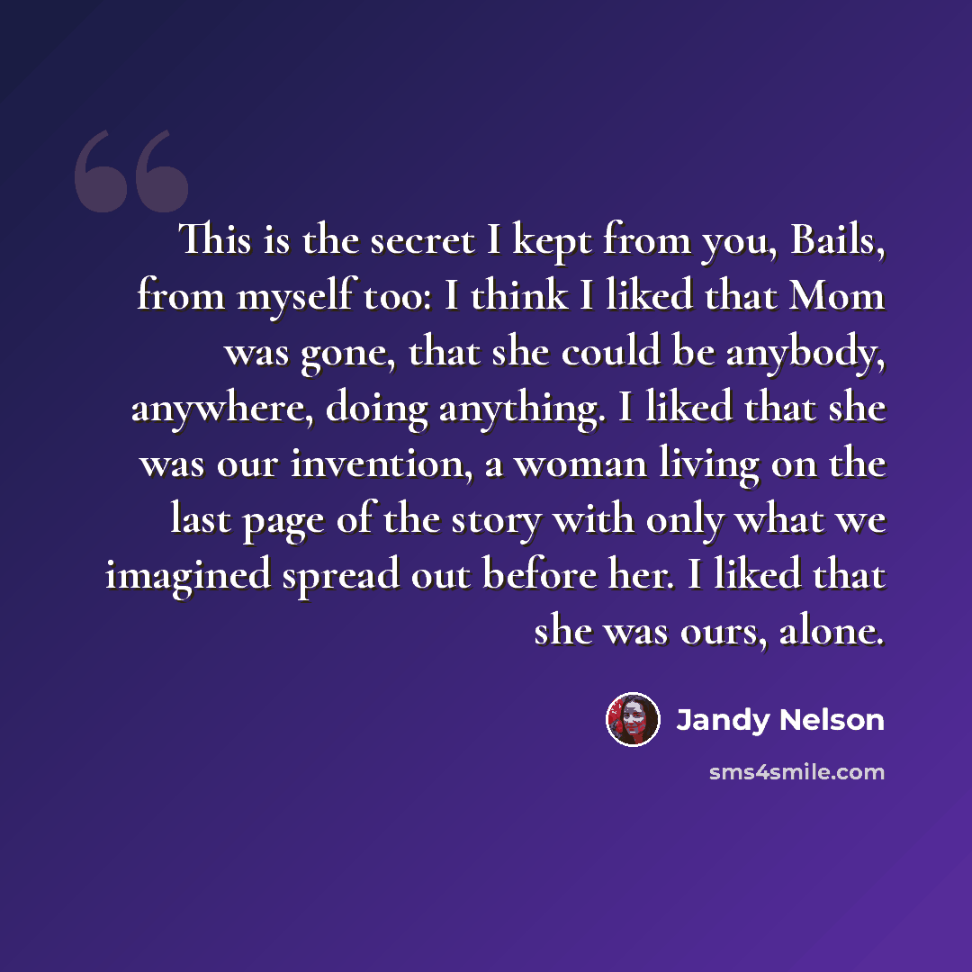 “This is the secret I kept from you, Bails, from myself too: I think I liked that Mom was gone, that she could be anybody, anywhere, doing anything. I liked that she was our invention, a woman living on the last page of the story with only what we imagined spread out before her. I liked that she…” quote by Jandy Nelson