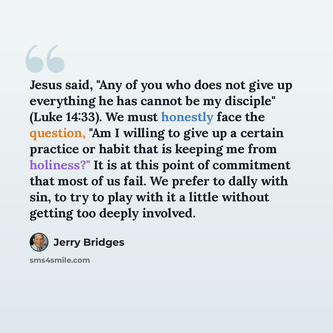“Jesus said, "Any of you who does not give up everything he has cannot be my disciple" (Luke 14:33). We must honestly face the question, "Am I willing to give up a certain practice or habit that is keeping me from holiness?" It is at this point of commitment that most of us fail. We prefer to dally…” quote by Jerry Bridges