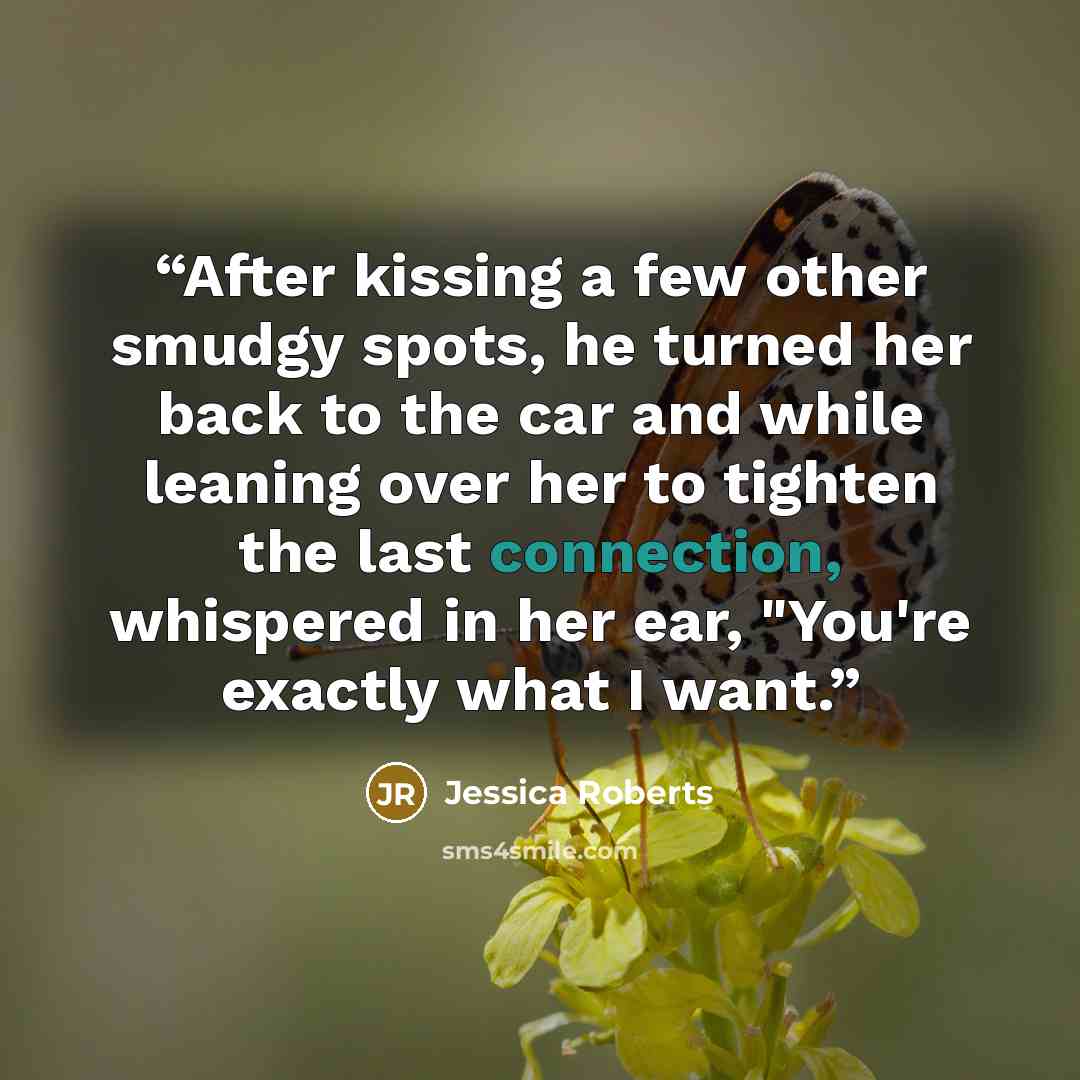 “After kissing a few other smudgy spots, he turned her back to the car and while leaning over her to tighten the last connection, whispered in her ear, "You're exactly what I want.” quote by Jessica Roberts
