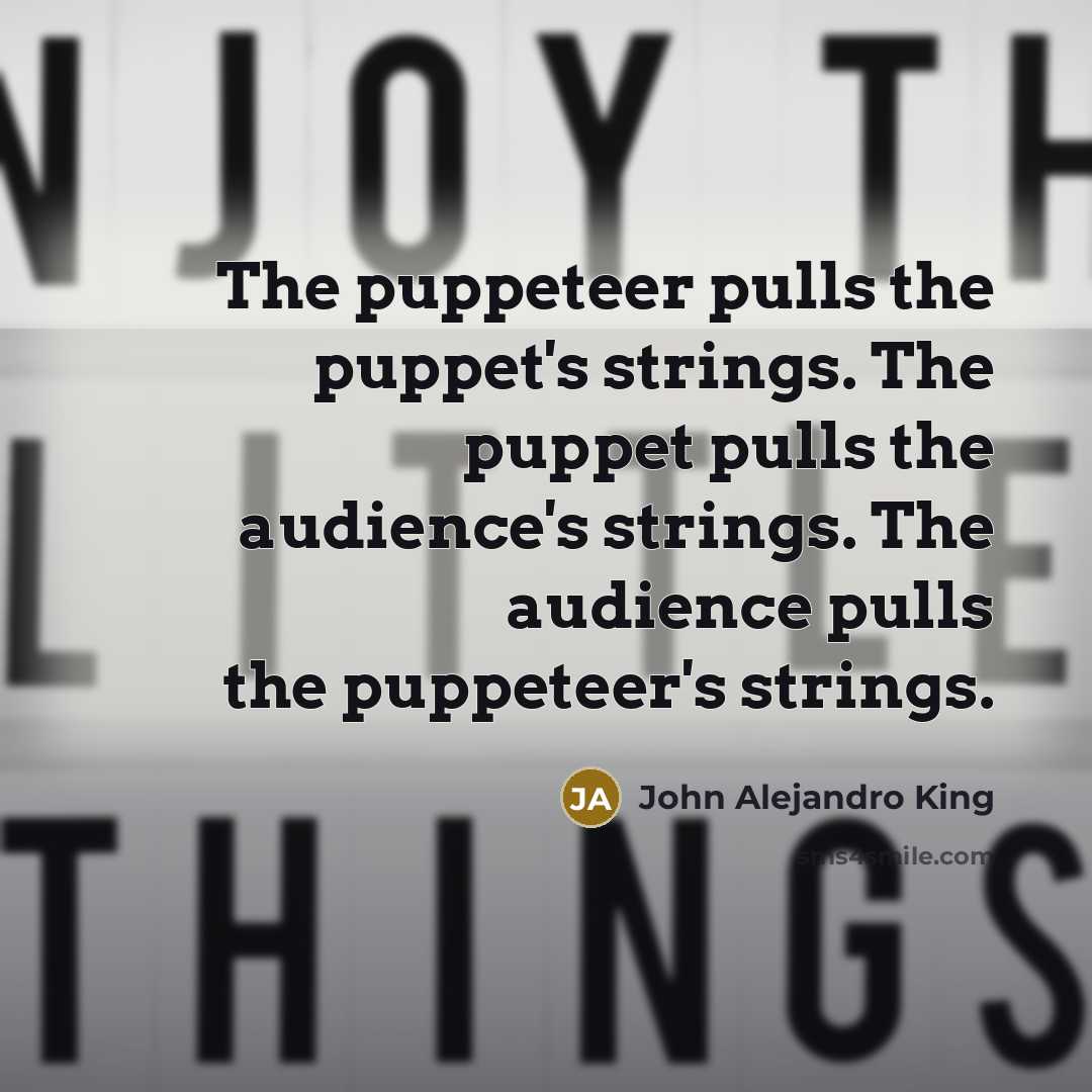 “The puppeteer pulls the puppet's strings. The puppet pulls the audience's strings. The audience pulls the puppeteer's strings.” quote by John Alejandro King