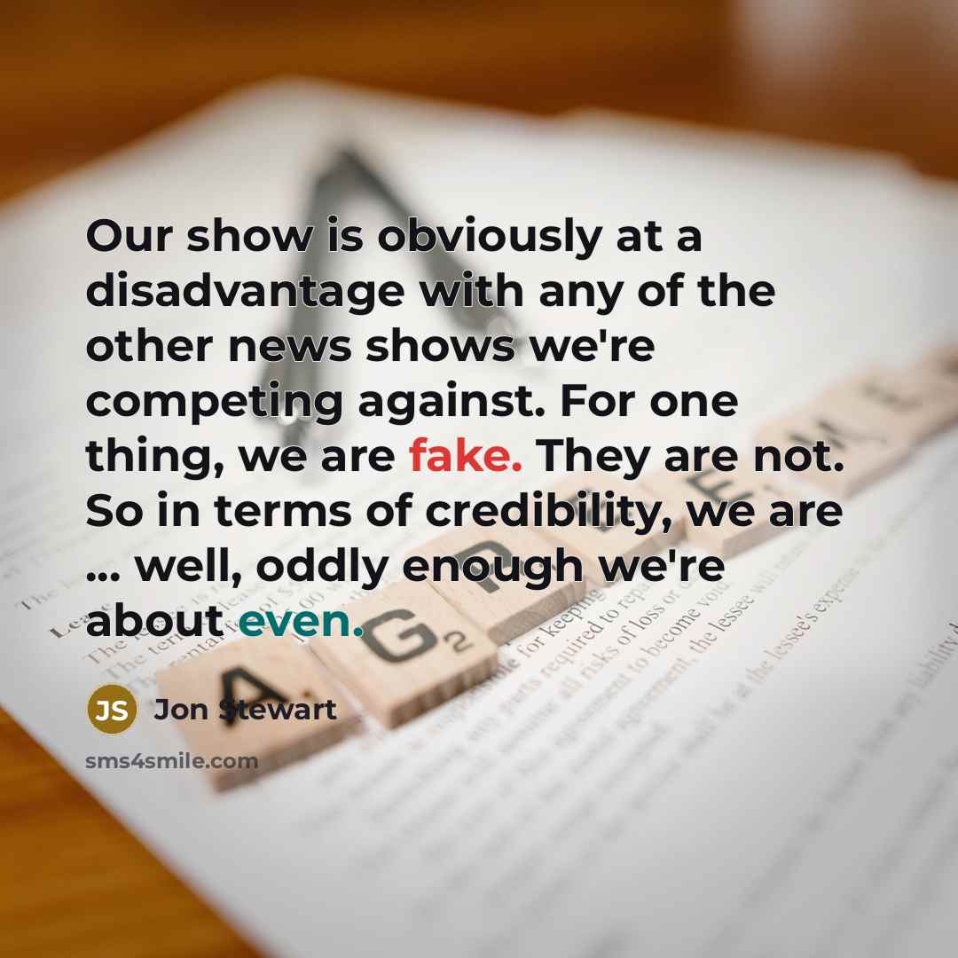 “Our show is obviously at a disadvantage with any of the other news shows we're competing against. For one thing, we are fake. They are not. So in terms of credibility, we are ... well, oddly enough we're about even.” quote by Jon Stewart