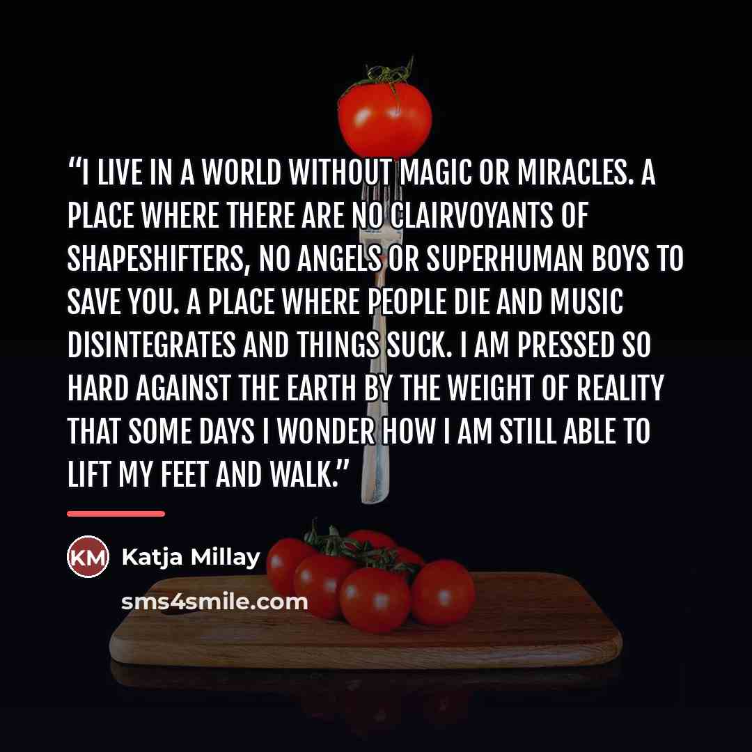 “I live in a world without magic or miracles. A place where there are no clairvoyants of shapeshifters, no angels or superhuman boys to save you. A place where people die and music disintegrates and things suck. I am pressed so hard against the earth by the weight of reality that some days I wonder…” quote by Katja Millay