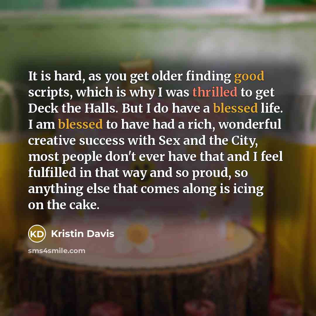 “It is hard, as you get older finding good scripts, which is why I was thrilled to get Deck the Halls. But I do have a blessed life. I am blessed to have had a rich, wonderful creative success with Sex and the City, most people don't ever have that and I feel fulfilled in that way and so proud, so…” quote by Kristin Davis