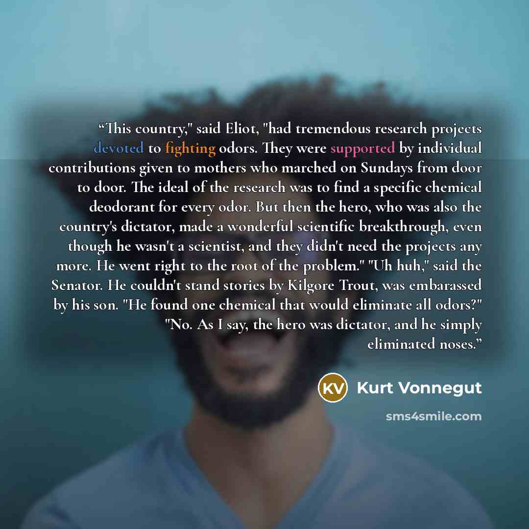 “This country," said Eliot, "had tremendous research projects devoted to fighting odors. They were supported by individual contributions given to mothers who marched on Sundays from door to door. The ideal of the research was to find a specific chemical deodorant for every odor. But then the hero…” quote by Kurt Vonnegut