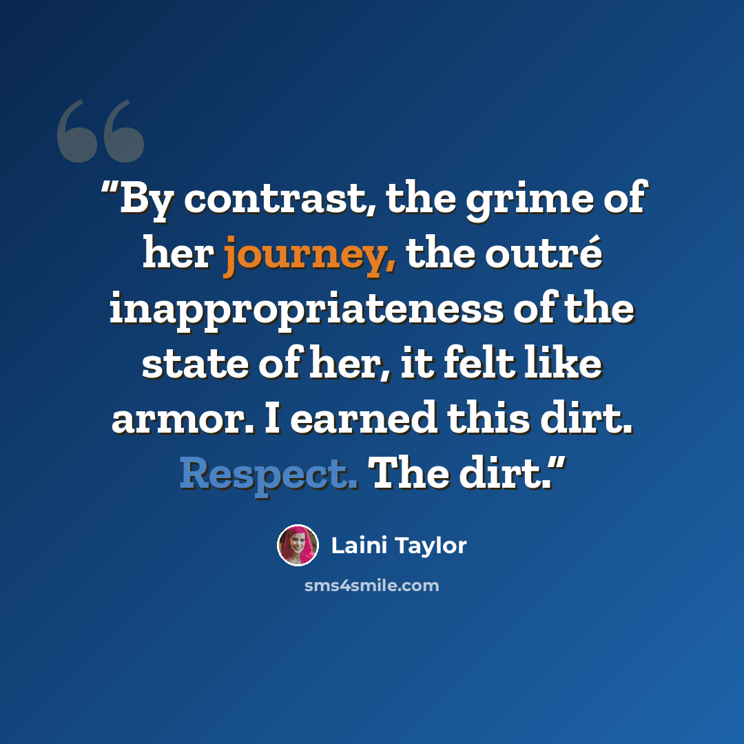 “By contrast, the grime of her journey, the outré inappropriateness of the state of her, it felt like armor. I earned this dirt. Respect. The dirt.” quote by Laini Taylor