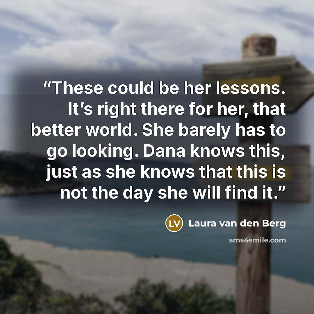 “These could be her lessons. It’s right there for her, that better world. She barely has to go looking. Dana knows this, just as she knows that this is not the day she will find it.” quote by Laura van den Berg