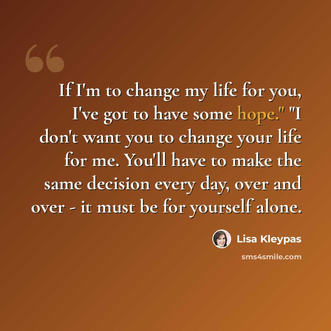 “If I'm to change my life for you, I've got to have some hope." "I don't want you to change your life for me. You'll have to make the same decision every day, over and over - it must be for yourself alone.” quote by Lisa Kleypas