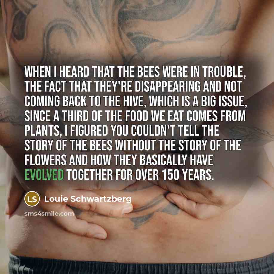“When I heard that the bees were in trouble, the fact that they're disappearing and not coming back to the hive, which is a big issue, since a third of the food we eat comes from plants, I figured you couldn't tell the story of the bees without the story of the flowers and how they basically have…” quote by Louie Schwartzberg