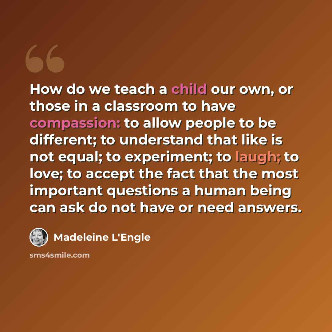 “How do we teach a child our own, or those in a classroom to have compassion: to allow people to be different; to understand that like is not equal; to experiment; to laugh; to love; to accept the fact that the most important questions a human being can ask do not have or need answers.” quote by Madeleine L'Engle