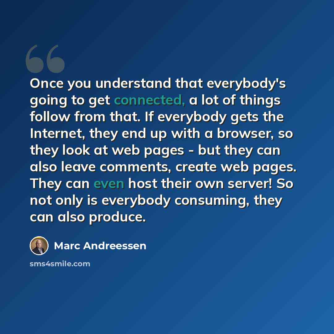 “Once you understand that everybody's going to get connected, a lot of things follow from that. If everybody gets the Internet, they end up with a browser, so they look at web pages - but they can also leave comments, create web pages. They can even host their own server! So not only is everybody…” quote by Marc Andreessen