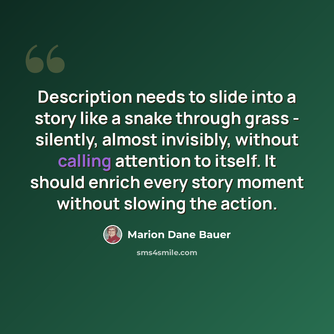 “Description needs to slide into a story like a snake through grass - silently, almost invisibly, without calling attention to itself. It should enrich every story moment without slowing the action.” quote by Marion Dane Bauer