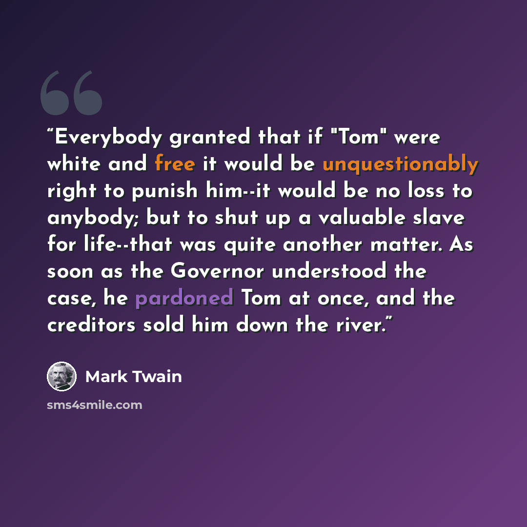 “Everybody granted that if "Tom" were white and free it would be unquestionably right to punish him--it would be no loss to anybody; but to shut up a valuable slave for life--that was quite another matter. As soon as the Governor understood the case, he pardoned Tom at once, and the creditors sold…” quote by Mark Twain