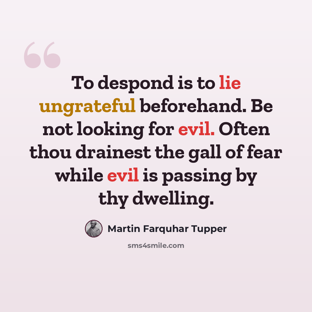 “To despond is to lie ungrateful beforehand. Be not looking for evil. Often thou drainest the gall of fear while evil is passing by thy dwelling.” quote by Martin Farquhar Tupper