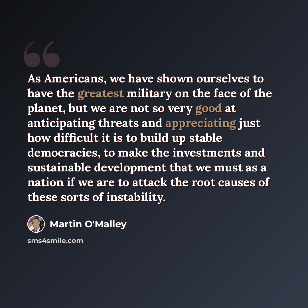“As Americans, we have shown ourselves to have the greatest military on the face of the planet, but we are not so very good at anticipating threats and appreciating just how difficult it is to build up stable democracies, to make the investments and sustainable development that we must as a nation…” quote by Martin O'Malley