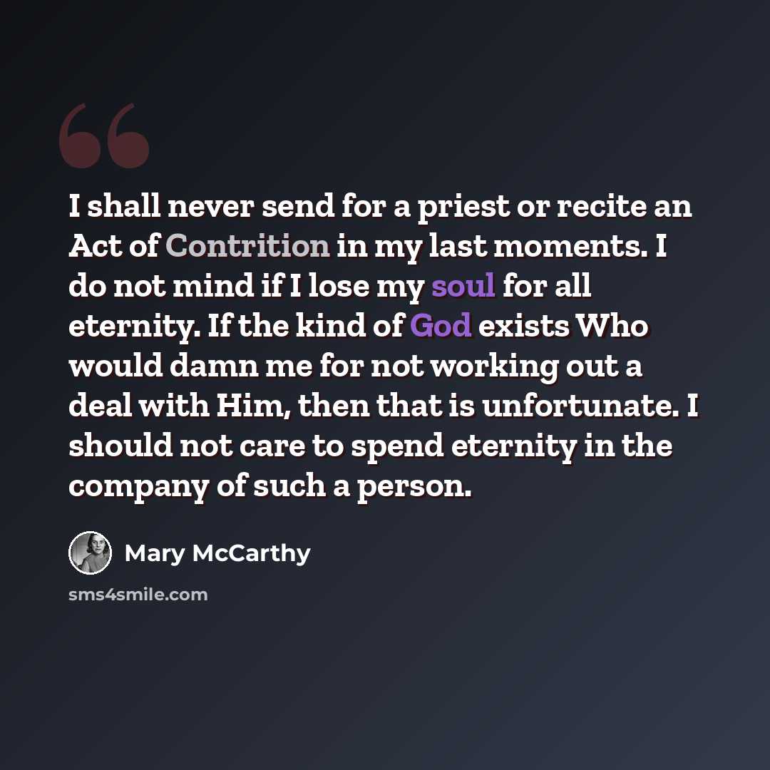 “I shall never send for a priest or recite an Act of Contrition in my last moments. I do not mind if I lose my soul for all eternity. If the kind of God exists Who would damn me for not working out a deal with Him, then that is unfortunate. I should not care to spend eternity in the company of such…” quote by Mary McCarthy