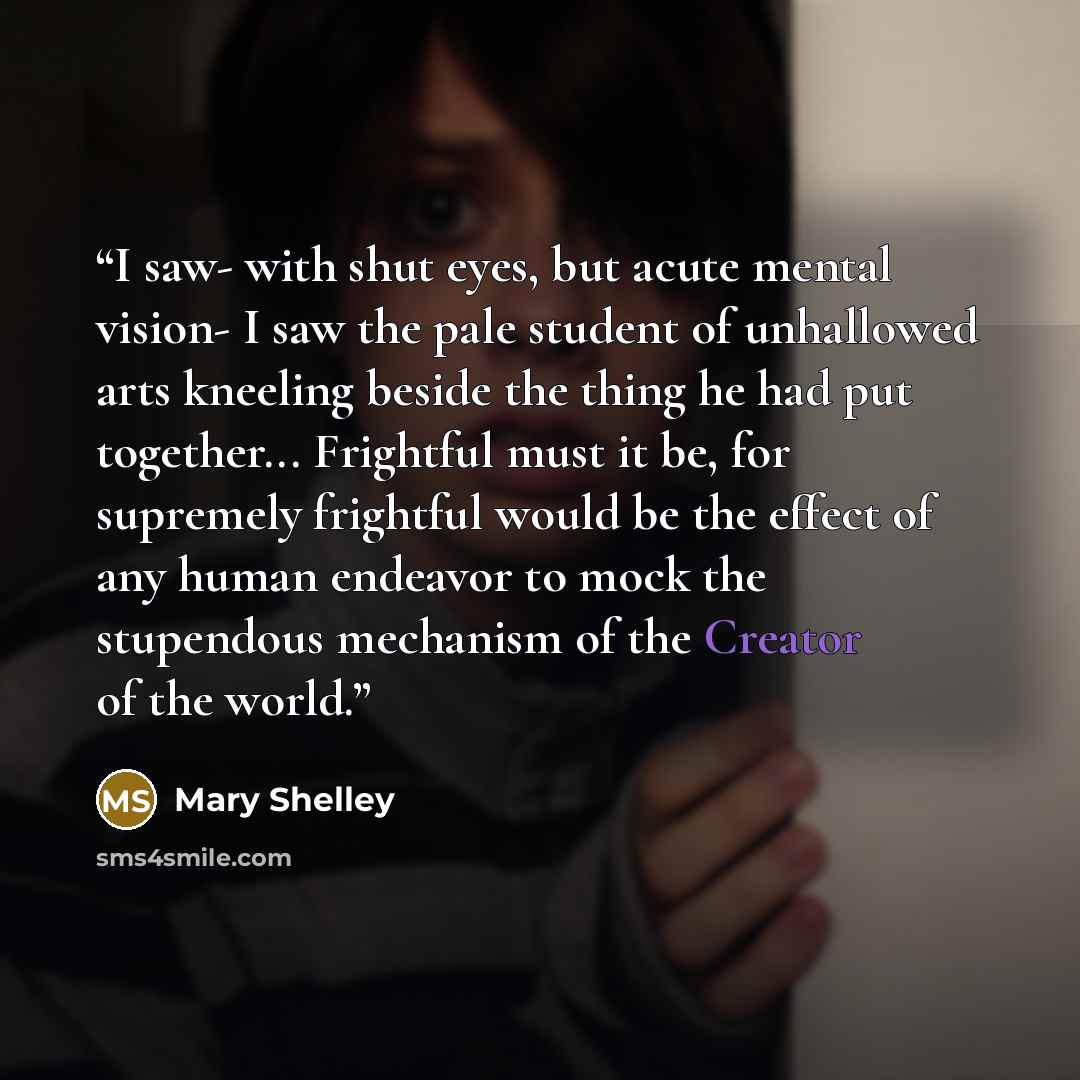 “I saw- with shut eyes, but acute mental vision- I saw the pale student of unhallowed arts kneeling beside the thing he had put together... Frightful must it be, for supremely frightful would be the effect of any human endeavor to mock the stupendous mechanism of the Creator of the world.” quote by Mary Shelley