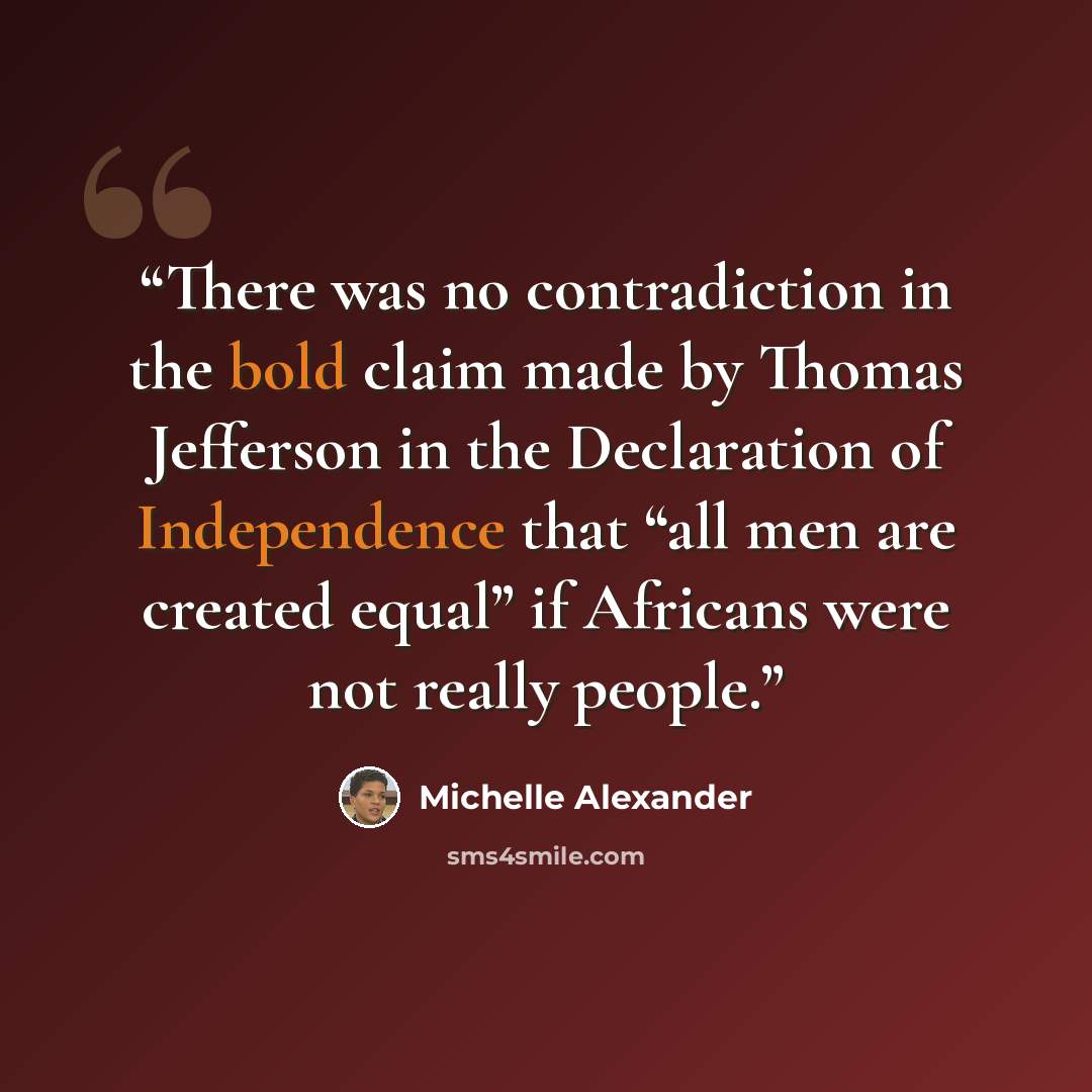 “There was no contradiction in the bold claim made by Thomas Jefferson in the Declaration of Independence that “all men are created equal” if Africans were not really people.” quote by Michelle Alexander